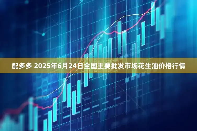配多多 2025年6月24日全国主要批发市场花生油价格行情