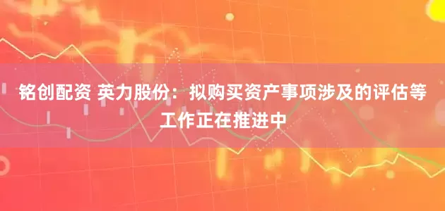 铭创配资 英力股份：拟购买资产事项涉及的评估等工作正在推进中