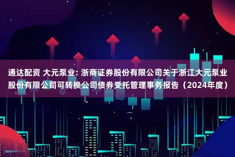 通达配资 大元泵业: 浙商证券股份有限公司关于浙江大元泵业股份有限公司可转换公司债券受托管理事务报告(2024年度)