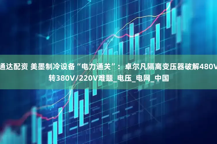 通达配资 美墨制冷设备“电力通关”：卓尔凡隔离变压器破解480V转380V/220V难题_电压_电网_中国