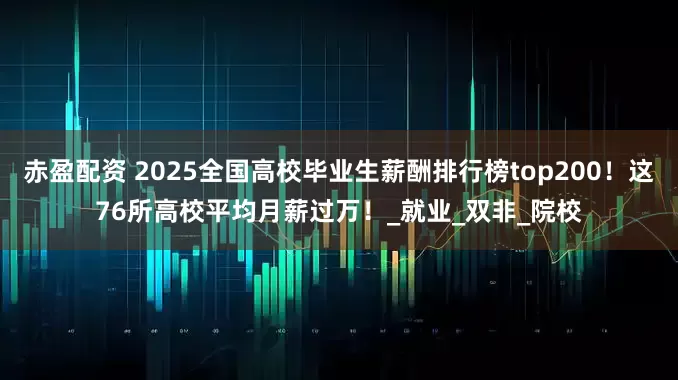 赤盈配资 2025全国高校毕业生薪酬排行榜top200！这76所高校平均月薪过万！_就业_双非_院校