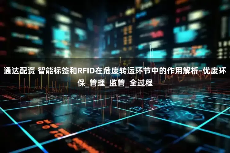 通达配资 智能标签和RFID在危废转运环节中的作用解析-优废环保_管理_监管_全过程