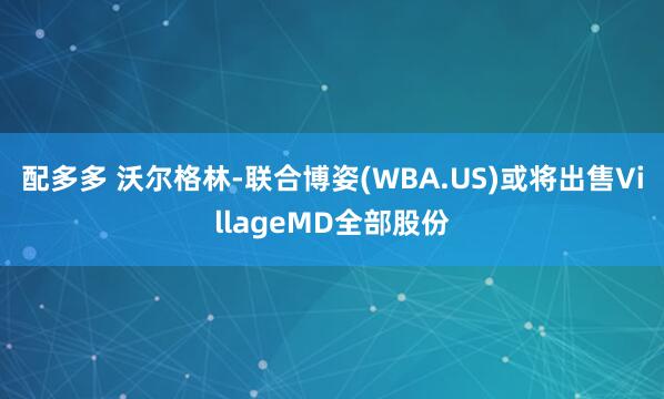 配多多 沃尔格林-联合博姿(WBA.US)或将出售VillageMD全部股份