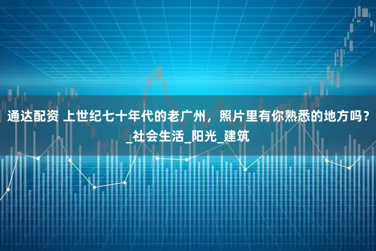 通达配资 上世纪七十年代的老广州，照片里有你熟悉的地方吗？_社会生活_阳光_建筑