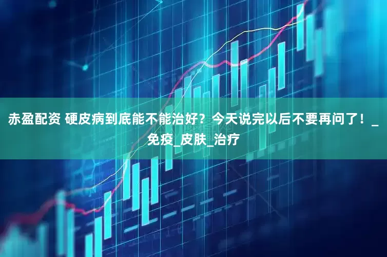 赤盈配资 硬皮病到底能不能治好？今天说完以后不要再问了！_免疫_皮肤_治疗