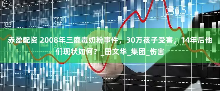 赤盈配资 2008年三鹿毒奶粉事件，30万孩子受害，14年后他们现状如何？_田文华_集团_伤害