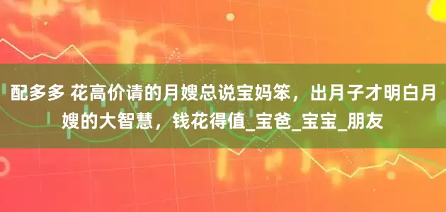 配多多 花高价请的月嫂总说宝妈笨，出月子才明白月嫂的大智慧，钱花得值_宝爸_宝宝_朋友