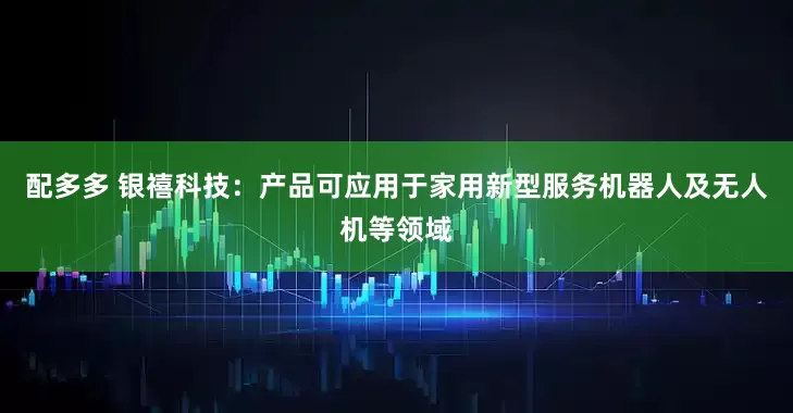 配多多 银禧科技：产品可应用于家用新型服务机器人及无人机等领域