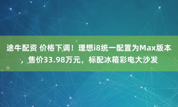 途牛配资 价格下调！理想i8统一配置为Max版本，售价33.98万元，标配冰箱彩电大沙发
