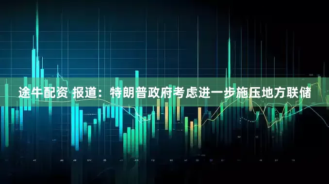途牛配资 报道：特朗普政府考虑进一步施压地方联储