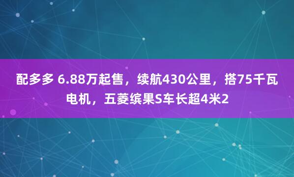 配多多 6.88万起售，续航430公里，搭75千瓦电机，五菱缤果S车长超4米2