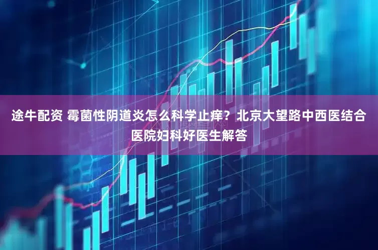 途牛配资 霉菌性阴道炎怎么科学止痒？北京大望路中西医结合医院妇科好医生解答