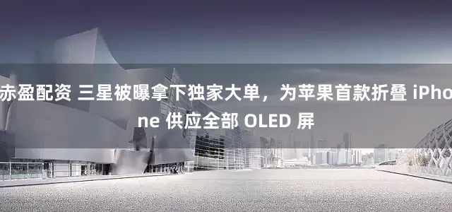 赤盈配资 三星被曝拿下独家大单，为苹果首款折叠 iPhone 供应全部 OLED 屏