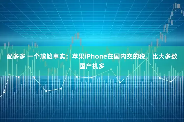 配多多 一个尴尬事实：苹果iPhone在国内交的税，比大多数国产机多