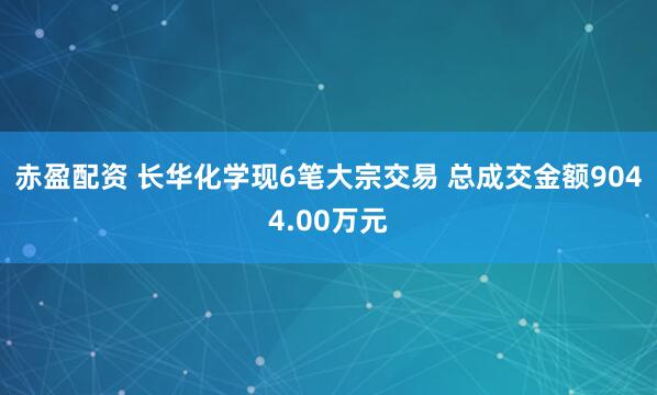 赤盈配资 长华化学现6笔大宗交易 总成交金额9044.00万元