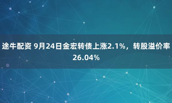 途牛配资 9月24日金宏转债上涨2.1%，转股溢价率26.04%