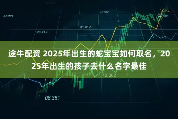 途牛配资 2025年出生的蛇宝宝如何取名，2025年出生的孩子去什么名字最佳