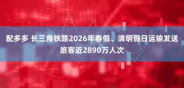 配多多 长三角铁路2026年春假、清明假日运输发送旅客近2890万人次
