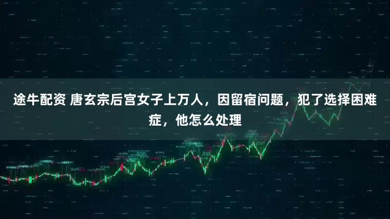 途牛配资 唐玄宗后宫女子上万人，因留宿问题，犯了选择困难症，他怎么处理