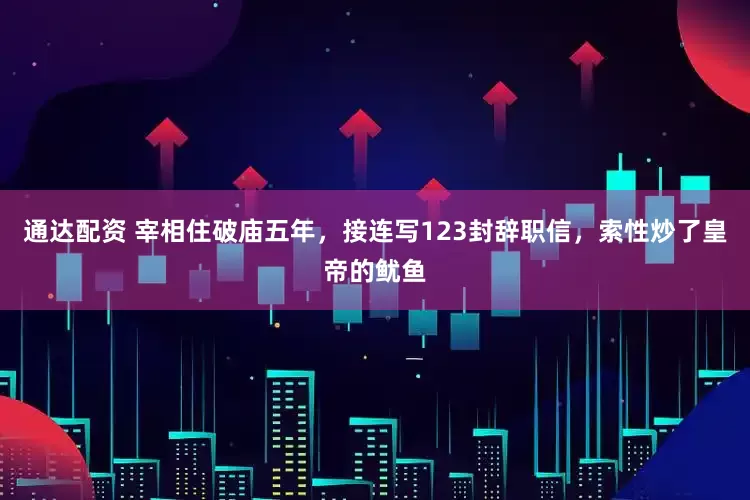 通达配资 宰相住破庙五年，接连写123封辞职信，索性炒了皇帝的鱿鱼