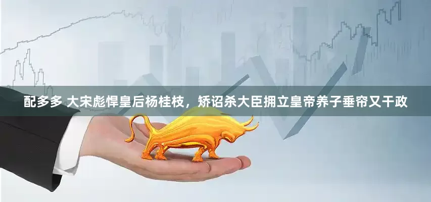 配多多 大宋彪悍皇后杨桂枝，矫诏杀大臣拥立皇帝养子垂帘又干政