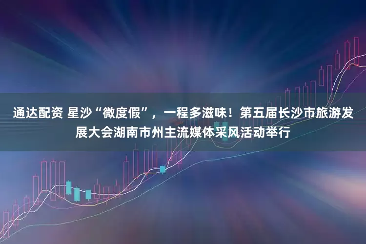 通达配资 星沙“微度假”，一程多滋味！第五届长沙市旅游发展大会湖南市州主流媒体采风活动举行